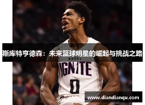 斯库特亨德森：未来篮球明星的崛起与挑战之路