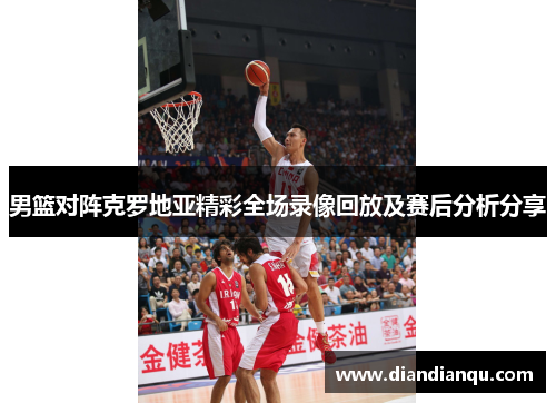男篮对阵克罗地亚精彩全场录像回放及赛后分析分享